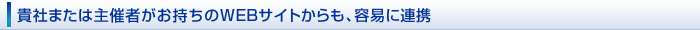 貴社または主催者がお持ちのWEBサイトからも、容易に連携